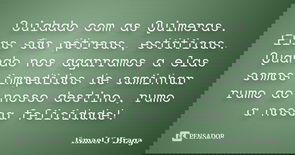 Cuidado com as Quimeras. Elas são pétreas, estáticas. Quando nos agarramos a elas somos impedidos de caminhar rumo ao nosso destino, rumo a nossa felicidade!... Frase de Ismael C Braga.
