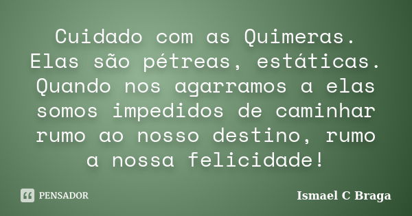 Cuidado com as Quimeras. Elas são pétreas, estáticas. Quando nos agarramos a elas somos impedidos de caminhar rumo ao nosso destino, rumo a nossa felicidade!... Frase de Ismael C Braga.