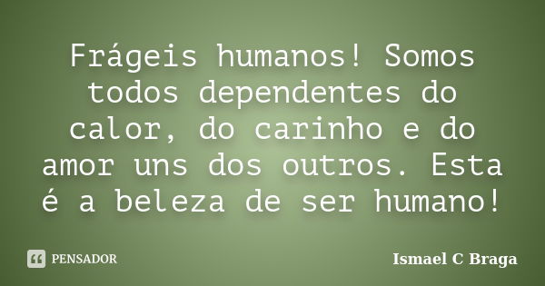 Frágeis humanos! Somos todos dependentes do calor, do carinho e do amor uns dos outros. Esta é a beleza de ser humano!... Frase de Ismael C Braga.