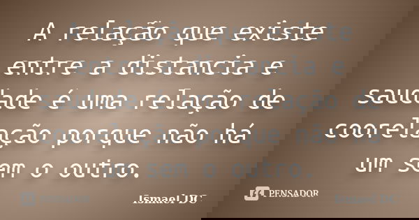 A relação que existe entre a distancia e saudade é uma relação de coorelação porque não há um sem o outro.... Frase de Ismael DC.