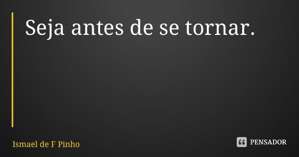 Seja antes de se tornar.... Frase de Ismael de F Pinho.