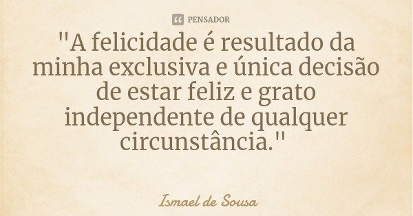 "A felicidade é resultado da minha exclusiva e única decisão de estar feliz e grato independente de qualquer circunstância."... Frase de Ismael de Sousa.