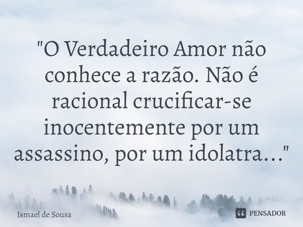 ⁠"O Verdadeiro Amor não conhece a razão. Não é racional crucificar-se inocentemente por um assassino, por um idolatra..."... Frase de Ismael de Sousa.