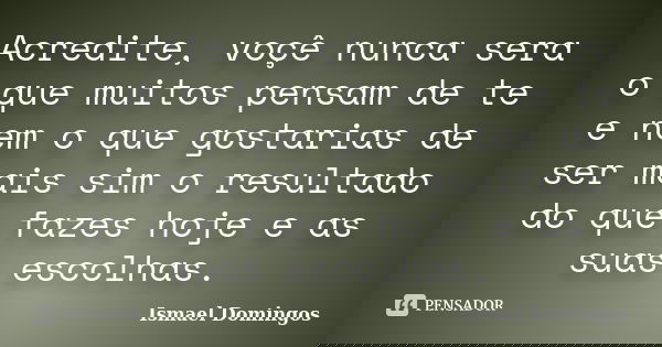 Acredite, voçê nunca sera o que muitos pensam de te e nem o que gostarias de ser mais sim o resultado do que fazes hoje e as suas escolhas.... Frase de Ismael Domingos.
