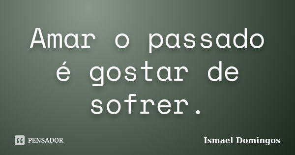 Amar o passado é gostar de sofrer.... Frase de Ismael Domingos.