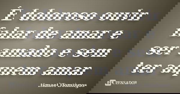 È doloroso ouvir falar de amar e ser amado e sem ter aquem amar... Frase de Ismael domingos.