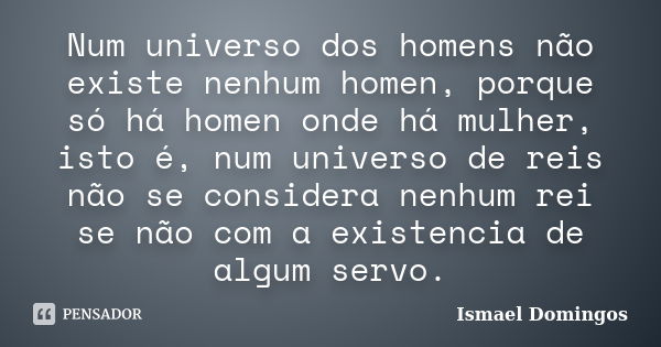 Num universo dos homens não existe nenhum homen, porque só há homen onde há mulher, isto é, num universo de reis não se considera nenhum rei se não com a existe... Frase de Ismael Domingos.