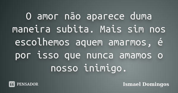 O amor não aparece duma maneira subita. Mais sim nos escolhemos aquem amarmos, é por isso que nunca amamos o nosso inimigo.... Frase de Ismael Domingos.