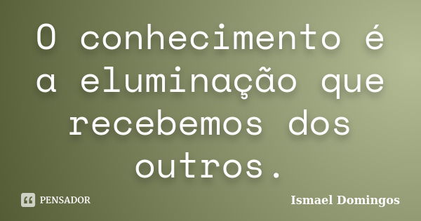 O conhecimento é a eluminação que recebemos dos outros.... Frase de Ismael Domingos.