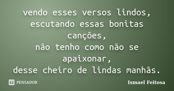 vendo esses versos lindos, escutando essas bonitas canções, não tenho como não se apaixonar, desse cheiro de lindas manhãs.... Frase de Ismael Feitosa.