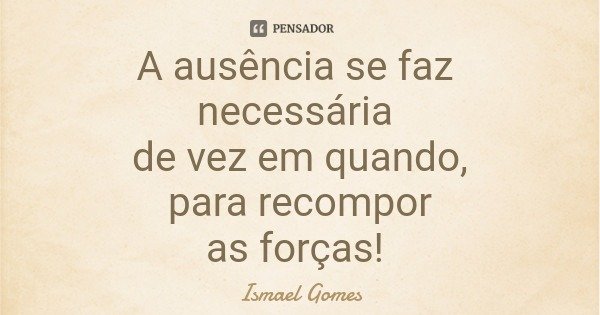 A ausência se faz necessária de vez em quando, para recompor as forças!... Frase de Ismael Gomes.