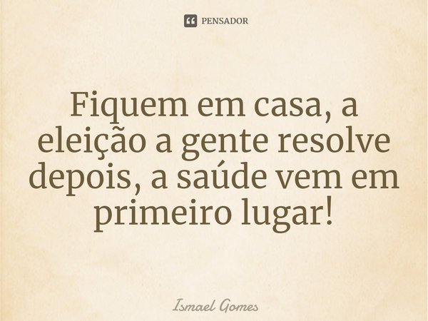 ⁠Fiquem em casa, a eleição a gente resolve depois, a saúde vem em primeiro lugar!... Frase de Ismael Gomes.