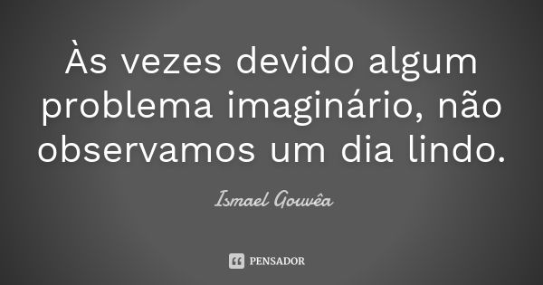 Às vezes devido algum problema imaginário, não observamos um dia lindo.... Frase de Ismael Gouvêa.