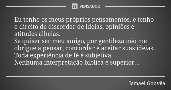 Eu tenho os meus próprios pensamentos, e tenho o direito de discordar de ideias, opiniões e atitudes alheias. Se quiser ser meu amigo, por gentileza não me obri... Frase de Ismael Gouvêa.