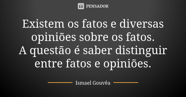 Existem os fatos e diversas opiniões sobre os fatos. A questão é saber distinguir entre fatos e opiniões.... Frase de Ismael Gouvêa.