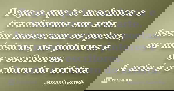 Pega o que te machuca e transforme em arte. Assim nasceram os poetas, os músicos, os pintores e os escritores. A arte é o choro do artista.... Frase de Ismael Gouvêa.