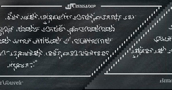 "Na vida ninguém está pronto, ou seja, todos estão aprendendo. Quando uma atitude é realmente digna de ser copiada, não precisamos impor".... Frase de Ismael Gouvêa.