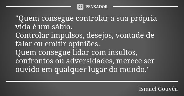 "Quem consegue controlar a sua própria vida é um sábio. Controlar impulsos, desejos, vontade de falar ou emitir opiniões. Quem consegue lidar com insultos,... Frase de Ismael Gouvêa.