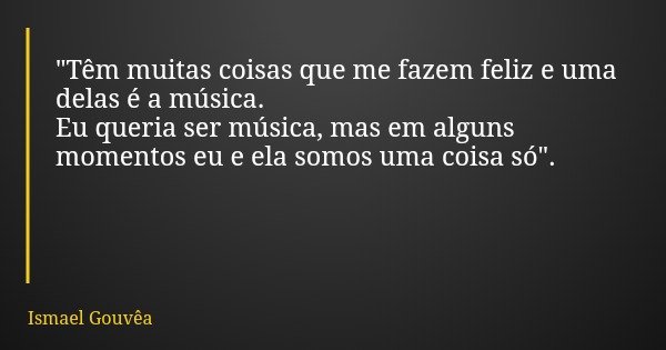 "Têm muitas coisas que me fazem feliz e uma delas é a música. Eu queria ser música, mas em alguns momentos eu e ela somos uma coisa só".... Frase de Ismael Gouvêa.