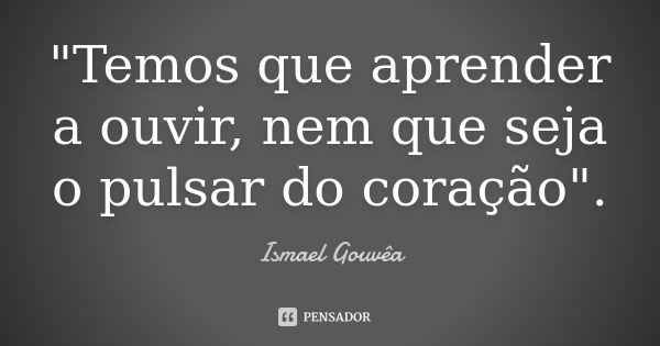 "Temos que aprender a ouvir, nem que seja o pulsar do coração".... Frase de Ismael Gouvêa.