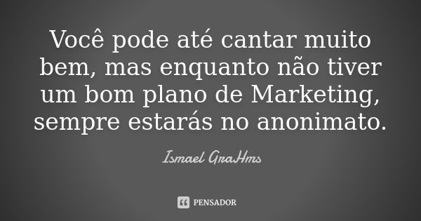 Você pode até cantar muito bem, mas enquanto não tiver um bom plano de Marketing, sempre estarás no anonimato.... Frase de Ismael GraHms.