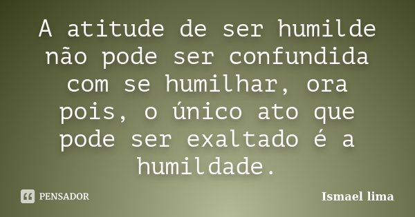 A atitude de ser humilde não pode ser confundida com se humilhar, ora pois, o único ato que pode ser exaltado é a humildade.... Frase de Ismael Lima.
