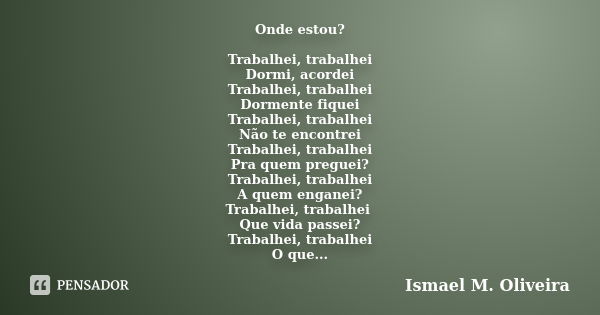 Onde estou? Trabalhei, trabalhei Dormi, acordei Trabalhei, trabalhei Dormente fiquei Trabalhei, trabalhei Não te encontrei Trabalhei, trabalhei Pra quem preguei... Frase de Ismael M. Oliveira.