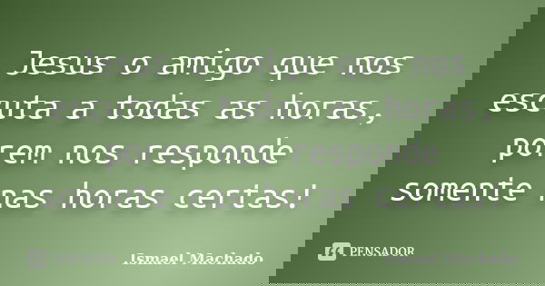 Jesus o amigo que nos escuta a todas as horas, porem nos responde somente nas horas certas!... Frase de Ismael Machado.