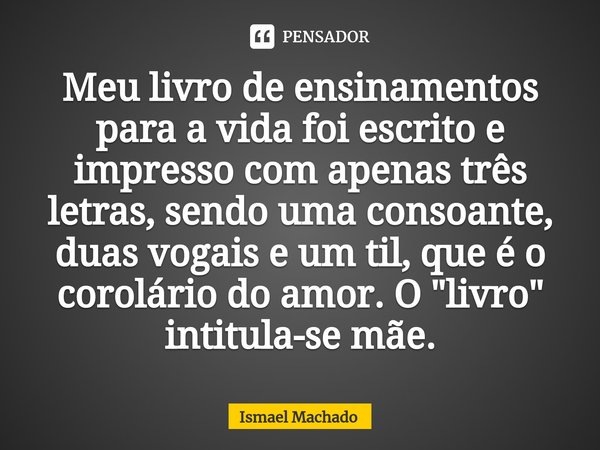 ⁠Meu livro de ensinamentos para a vida foi escrito e impresso com apenas três letras, sendo uma consoante, duas vogais e um til, que é o corolário do amor. O &q... Frase de Ismael Machado.