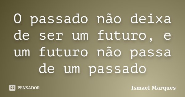 O passado não deixa de ser um futuro, e um futuro não passa de um passado... Frase de Ismael Marques.