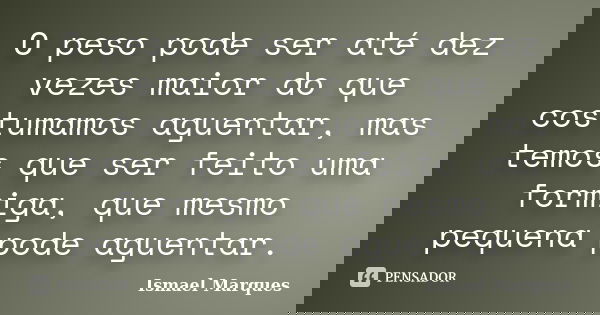 O peso pode ser até dez vezes maior do que costumamos aguentar, mas temos que ser feito uma formiga, que mesmo pequena pode aguentar.... Frase de Ismael Marques.