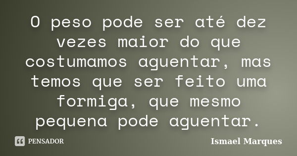 O peso pode ser até dez vezes maior do que costumamos aguentar, mas temos que ser feito uma formiga, que mesmo pequena pode aguentar.... Frase de Ismael Marques.