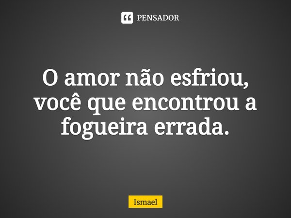 O amor não esfriou, você que encontrou a fogueira errada.... Frase de Ismael.