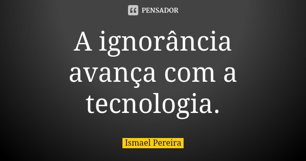 A ignorância avança com a tecnologia.... Frase de Ismael Pereira.