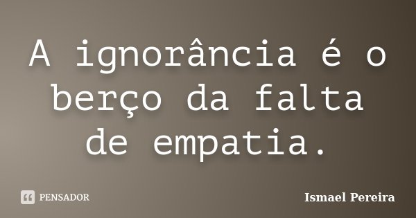A ignorância é o berço da falta de empatia.... Frase de Ismael Pereira.