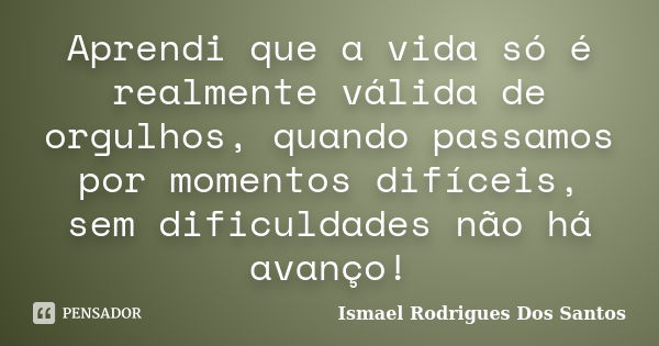 Aprendi que a vida só é realmente válida de orgulhos, quando passamos por momentos difíceis, sem dificuldades não há avanço!... Frase de Ismael Rodrigues dos Santos.