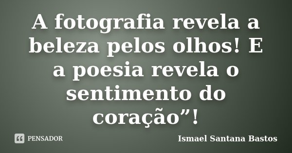 A fotografia revela a beleza pelos olhos! E a poesia revela o sentimento do coração”!... Frase de Ismael Santana Bastos.