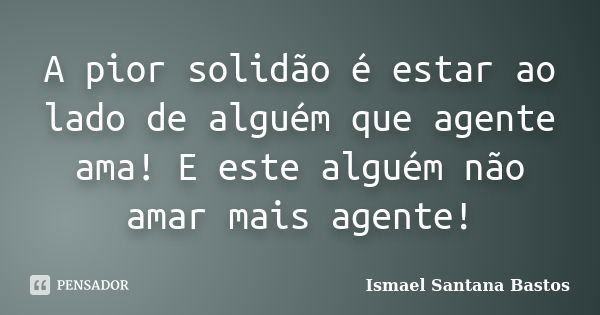 A pior solidão é estar ao lado de alguém que agente ama! E este alguém não amar mais agente!... Frase de Ismael Santana Bastos.