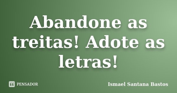 Abandone as treitas! Adote as letras!... Frase de Ismael Santana Bastos.