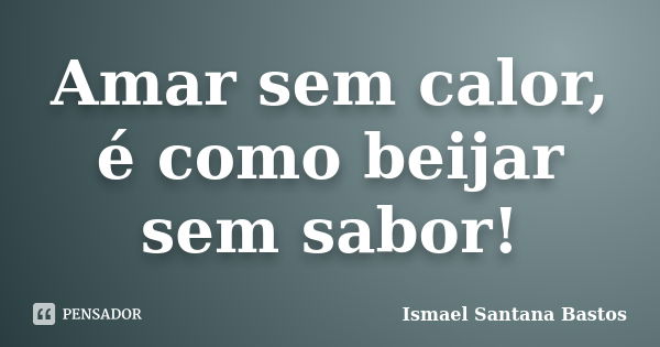 Amar sem calor, é como beijar sem sabor!... Frase de Ismael Santana Bastos.