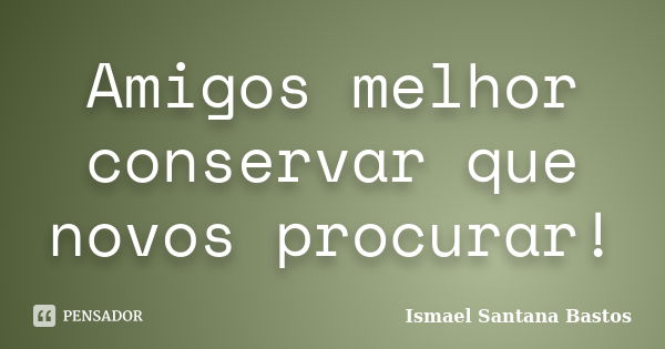 Amigos melhor conservar que novos procurar!... Frase de Ismael Santana Bastos.