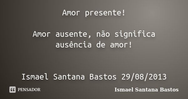 Amor presente! Amor ausente, não significa ausência de amor! Ismael Santana Bastos 29/08/2013... Frase de Ismael Santana Bastos.