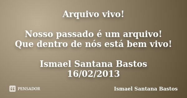 Arquivo vivo! Nosso passado é um arquivo! Que dentro de nós está bem vivo! Ismael Santana Bastos 16/02/2013... Frase de Ismael Santana Bastos.