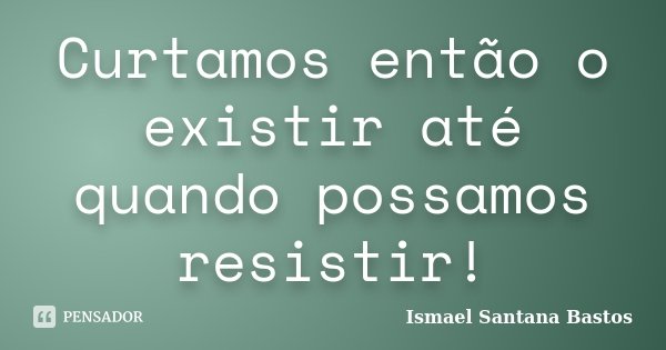 Curtamos então o existir até quando possamos resistir!... Frase de Ismael Santana Bastos.