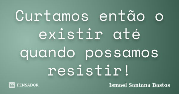 Curtamos então o existir até quando possamos resistir!... Frase de Ismael Santana Bastos.