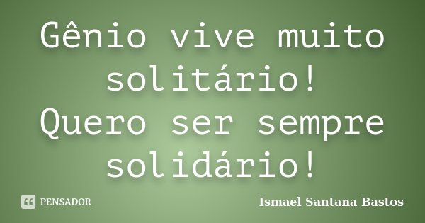 Gênio vive muito solitário! Quero ser sempre solidário!... Frase de Ismael Santana Bastos.