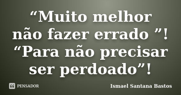 “Muito melhor não fazer errado ”! “Para não precisar ser perdoado”!... Frase de Ismael Santana Bastos.