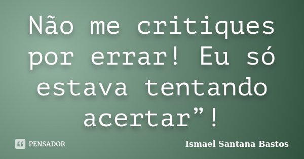 Não me critiques por errar! Eu só estava tentando acertar”!... Frase de Ismael Santana Bastos.