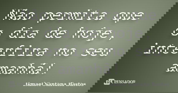 Não permita que o dia de hoje, interfira no seu amanhã!... Frase de Ismael Santana Bastos.