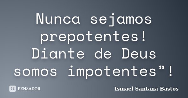 Nunca sejamos prepotentes! Diante de Deus somos impotentes”!... Frase de Ismael Santana Bastos.